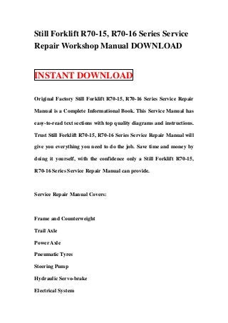 Still Forklift R70-15, R70-16 Series Service
Repair Workshop Manual DOWNLOAD


INSTANT DOWNLOAD

Original Factory Still Forklift R70-15, R70-16 Series Service Repair

Manual is a Complete Informational Book. This Service Manual has

easy-to-read text sections with top quality diagrams and instructions.

Trust Still Forklift R70-15, R70-16 Series Service Repair Manual will

give you everything you need to do the job. Save time and money by

doing it yourself, with the confidence only a Still Forklift R70-15,

R70-16 Series Service Repair Manual can provide.



Service Repair Manual Covers:



Frame and Counterweight

Trail Axle

Power Axle

Pneumatic Tyres

Steering Pump

Hydraulic Servo-brake

Electrical System
 