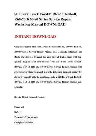 Still Fork Truck Forklift R60-55, R60-60,
R60-70, R60-80 Series Service Repair
Workshop Manual DOWNLOAD
INSTANT DOWNLOAD
Original Factory Still Fork Truck Forklift R60-55, R60-60, R60-70,
R60-80 Series Service Repair Manual is a Complete Informational
Book. This Service Manual has easy-to-read text sections with top
quality diagrams and instructions. Trust Still Fork Truck Forklift
R60-55, R60-60, R60-70, R60-80 Series Service Repair Manual will
give you everything you need to do the job. Save time and money by
doing it yourself, with the confidence only a Still Fork Truck Forklift
R60-55, R60-60, R60-70, R60-80 Series Service Repair Manual can
provide.
Service Repair Manual Covers:
Foreword
Safety
Preventive Maintenance
Complete Machine
 