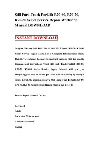 Still Fork Truck Forklift R70-60, R70-70,
R70-80 Series Service Repair Workshop
Manual DOWNLOAD
INSTANT DOWNLOAD
Original Factory Still Fork Truck Forklift R70-60, R70-70, R70-80
Series Service Repair Manual is a Complete Informational Book.
This Service Manual has easy-to-read text sections with top quality
diagrams and instructions. Trust Still Fork Truck Forklift R70-60,
R70-70, R70-80 Series Service Repair Manual will give you
everything you need to do the job. Save time and money by doing it
yourself, with the confidence only a Still Fork Truck Forklift R70-60,
R70-70, R70-80 Series Service Repair Manual can provide.
Service Repair Manual Covers:
Foreword
Safety
Preventive Maintenance
Complete Machine
Engine
 