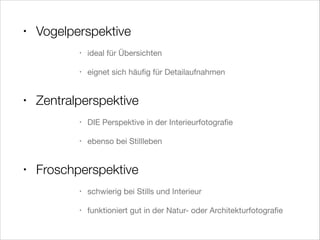 • Vogelperspektive
• ideal für Übersichten

• eignet sich häuﬁg für Detailaufnahmen

!
• Zentralperspektive
• DIE Perspektive in der Interieurfotograﬁe

• ebenso bei Stillleben

!
• Froschperspektive
• schwierig bei Stills und Interieur

• funktioniert gut in der Natur- oder Architekturfotograﬁe
 