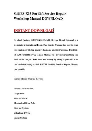 Still FS-X33 Forklift Service Repair
Workshop Manual DOWNLOAD


INSTANT DOWNLOAD

Original Factory Still FS-X33 Forklift Service Repair Manual is a

Complete Informational Book. This Service Manual has easy-to-read

text sections with top quality diagrams and instructions. Trust Still

FS-X33 Forklift Service Repair Manual will give you everything you

need to do the job. Save time and money by doing it yourself, with

the confidence only a Still FS-X33 Forklift Service Repair Manual

can provide.



Service Repair Manual Covers:



Product Information

Diagnostics

Electric Motor

Mechanical Drive Axle

Steering System

Wheels and Tyres

Brake System
 