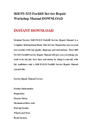 Still FS-X33 Forklift Service Repair
Workshop Manual DOWNLOAD
INSTANT DOWNLOAD
Original Factory Still FS-X33 Forklift Service Repair Manual is a
Complete Informational Book. This Service Manual has easy-to-read
text sections with top quality diagrams and instructions. Trust Still
FS-X33 Forklift Service Repair Manual will give you everything you
need to do the job. Save time and money by doing it yourself, with
the confidence only a Still FS-X33 Forklift Service Repair Manual
can provide.
Service Repair Manual Covers:
Product Information
Diagnostics
Electric Motor
Mechanical Drive Axle
Steering System
Wheels and Tyres
Brake System
 
