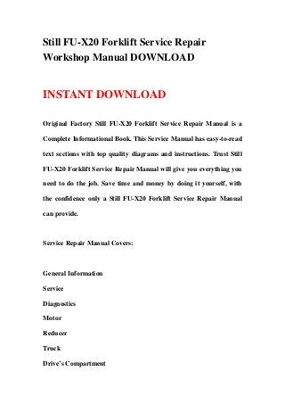 Still FU-X20 Forklift Service Repair
Workshop Manual DOWNLOAD


INSTANT DOWNLOAD

Original Factory Still FU-X20 Forklift Service Repair Manual is a

Complete Informational Book. This Service Manual has easy-to-read

text sections with top quality diagrams and instructions. Trust Still

FU-X20 Forklift Service Repair Manual will give you everything you

need to do the job. Save time and money by doing it yourself, with

the confidence only a Still FU-X20 Forklift Service Repair Manual

can provide.



Service Repair Manual Covers:



General Information

Service

Diagnostics

Motor

Reducer

Truck

Drive’s Compartment
 