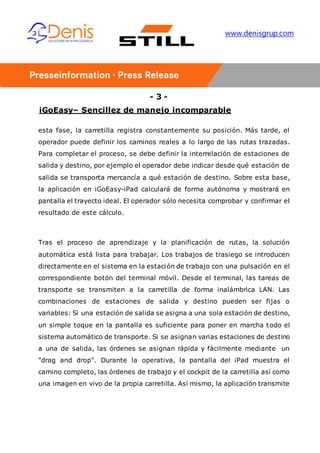 - 3 -
iGoEasy– Sencillez de manejo incomparable
www.denisgrup.com
esta fase, la carretilla registra constantemente su posición. Más tarde, el
operador puede definir los caminos reales a lo largo de las rutas trazadas.
Para completar el proceso, se debe definir la interrelación de estaciones de
salida y destino, por ejemplo el operador debe indicar desde qué estación de
salida se transporta mercancía a qué estación de destino. Sobre esta base,
la aplicación en iGoEasy-iPad calculará de forma autónoma y mostrará en
pantalla el trayecto ideal. El operador sólo necesita comprobar y confirmar el
resultado de este cálculo.
Tras el proceso de aprendizaje y la planificación de rutas, la solución
automática está lista para trabajar. Los trabajos de trasiego se introducen
directamente en el sistema en la estación de trabajo con una pulsación en el
correspondiente botón del terminal móvil. Desde el terminal, las tareas de
transporte se transmiten a la carretilla de forma inalámbrica LAN. Las
combinaciones de estaciones de salida y destino pueden ser fijas o
variables: Si una estación de salida se asigna a una sola estación de destino,
un simple toque en la pantalla es suficiente para poner en marcha todo el
sistema automático de transporte. Si se asignan varias estaciones de destino
a una de salida, las órdenes se asignan rápida y fácilmente mediante un
"drag and drop". Durante la operativa, la pantalla del iPad muestra el
camino completo, las órdenes de trabajo y el cockpit de la carretilla así como
una imagen en vivo de la propia carretilla. Así mismo, la aplicación transmite
 