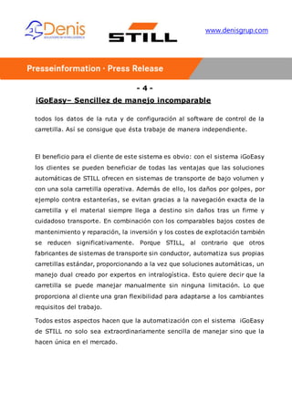 - 4 -
iGoEasy– Sencillez de manejo incomparable
www.denisgrup.com
todos los datos de la ruta y de configuración al software de control de la
carretilla. Así se consigue que ésta trabaje de manera independiente.
El beneficio para el cliente de este sistema es obvio: con el sistema iGoEasy
los clientes se pueden beneficiar de todas las ventajas que las soluciones
automáticas de STILL ofrecen en sistemas de transporte de bajo volumen y
con una sola carretilla operativa. Además de ello, los daños por golpes, por
ejemplo contra estanterías, se evitan gracias a la navegación exacta de la
carretilla y el material siempre llega a destino sin daños tras un firme y
cuidadoso transporte. En combinación con los comparables bajos costes de
mantenimiento y reparación, la inversión y los costes de explotación también
se reducen significativamente. Porque STILL, al contrario que otros
fabricantes de sistemas de transporte sin conductor, automatiza sus propias
carretillas estándar, proporcionando a la vez que soluciones automáticas, un
manejo dual creado por expertos en intralogística. Esto quiere decir que la
carretilla se puede manejar manualmente sin ninguna limitación. Lo que
proporciona al cliente una gran flexibilidad para adaptarse a los cambiantes
requisitos del trabajo.
Todos estos aspectos hacen que la automatización con el sistema iGoEasy
de STILL no solo sea extraordinariamente sencilla de manejar sino que la
hacen única en el mercado.
 