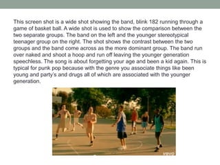 This screen shot is a wide shot showing the band, blink 182 running through a
game of basket ball. A wide shot is used to show the comparison between the
two separate groups. The band on the left and the younger stereotypical
teenager group on the right. The shot shows the contrast between the two
groups and the band come across as the more dominant group. The band run
over naked and shoot a hoop and run off leaving the younger generation
speechless. The song is about forgetting your age and been a kid again. This is
typical for punk pop because with the genre you associate things like been
young and party’s and drugs all of which are associated with the younger
generation.
 