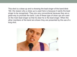 This shot is a close up and is showing the lead singer of the band blink
182. the reason why a close up is used here is because it wants the lead
singer to be recognized. They are very conventional because they are a
great way to promote the band. Lots of these type of close ups are used
on the main lead singer so that its clear he is the lead singer. When the
other members of the band are shown they are presented by the use of a
long shot.
 