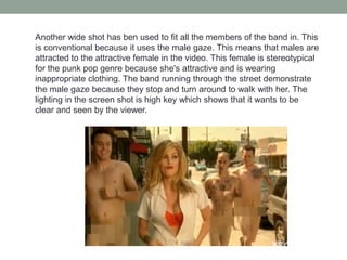 Another wide shot has ben used to fit all the members of the band in. This
is conventional because it uses the male gaze. This means that males are
attracted to the attractive female in the video. This female is stereotypical
for the punk pop genre because she's attractive and is wearing
inappropriate clothing. The band running through the street demonstrate
the male gaze because they stop and turn around to walk with her. The
lighting in the screen shot is high key which shows that it wants to be
clear and seen by the viewer.
 