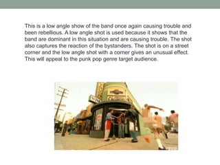 This is a low angle show of the band once again causing trouble and
been rebellious. A low angle shot is used because it shows that the
band are dominant in this situation and are causing trouble. The shot
also captures the reaction of the bystanders. The shot is on a street
corner and the low angle shot with a corner gives an unusual effect.
This will appeal to the punk pop genre target audience.
 