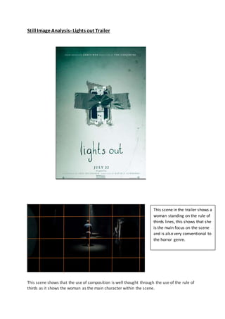 Still Image Analysis- Lights out Trailer
.
This scene shows that the use of composition is well thought through the use of the rule of
thirds as it shows the woman as the main character within the scene.
This scene in the trailer shows a
woman standing on the rule of
thirds lines, this shows that she
is the main focus on the scene
and is also very conventional to
the horror genre.
 