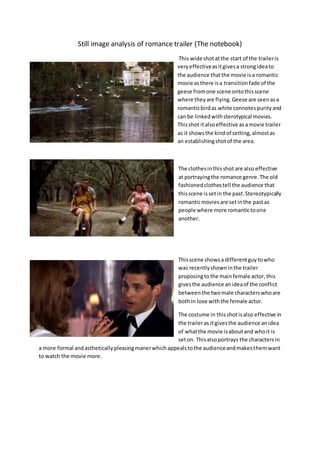 Still image analysis of romance trailer (The notebook)
This wide shotatthe start of the traileris
veryeffectiveasitgivesa strongideato
the audience thatthe movie isa romantic
movie asthere isa transitionfade of the
geese fromone scene ontothisscene
where theyare flying.Geese are seenasa
romanticbirdas white connotespurityand
can be linkedwithsterotypical movies.
Thisshot italsoeffective asamovie trailer
as it showsthe kindof setting,almostas
an establishingshotof the area.
The clothesinthisshot are also effective
at portrayingthe romance genre.The old
fashionedclothestell the audience that
thisscene issetin the past.Stereotypically
romanticmoviesare setinthe pastas
people where more romantictoone
another.
Thisscene showsa differentguytowho
was recentlyshowninthe trailer
proposingto the mainfemale actor,this
givesthe audience anideaof the conflict
betweenthe twomale characterswhoare
bothin love withthe female actor.
The costume in thisshotisalso effective in
the traileras itgivesthe audience anidea
of whatthe movie isaboutand whoit is
seton. Thisalsoportrays the charactersin
a more formal andastheticallypleasingmanerwhichappealstothe audienceandmakesthemwant
to watch the movie more.
 