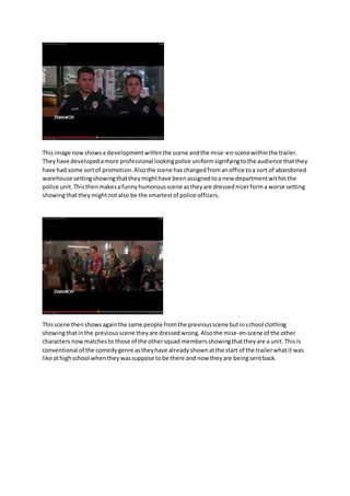 This image now shows a development within the scene and the mise-en-scene within the trailer. 
They have developed a more professional looking police uniform signifying to the audience that they 
have had some sort of promotion. Also the scene has changed from an office to a sort of abandoned 
warehouse setting showing that they might have been assigned to a new department within the 
police unit. This then makes a funny humorous scene as they are dressed nicer form a worse setting 
showing that they might not also be the smartest of police officers. 
This scene then shows again the same people from the previous scene but in school clothing 
showing that in the previous scene they are dressed wrong. Also the mise-en-scene of the other 
characters now matches to those of the other squad members showing that they are a unit. This is 
conventional of the comedy genre as they have already shown at the start of the trailer what it was 
like at high school when they was suppose to be there and now they are being sent back. 
