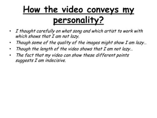 How the video conveys my
personality?
• I thought carefully on what song and which artist to work with

which shows that I am not lazy.
• Though some of the quality of the images might show I am lazy…
• Though the length of the video shows that I am not lazy…
• The fact that my video can show these different points
suggests I am indecisive.

 