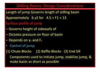 Stilling Basins: Design Considerations
Length of jump Governs length of stilling basin
Approximately 6 y2 for 4.5 < F1 < 13
Surface profile of jump
– Governs height of sidewalls of
– Dictates pressure on floor of basin
– Depends on y1 and F1
• Control of jump
(1) Chute Blocks (2) Baffle Blocks (3) End Sill
Components used to initiate jump, stabilize jump, &
make basin as short as possible
