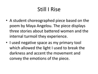 Still I Rise A student choreographed piece based on the poem by Maya Angelou. The piece displays three stories about battered women and the internal turmoil they experience.  I used negative space as my primary tool which allowed the light I used to break the darkness and accent the movement and convey the emotions of the piece.  