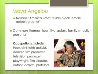 Maya Angelou
    Named “America's most visible black female
     autobiographer”


 Common     themes: Identity, racism, family (mostly
 personal)

 Occupations Include:
 Poet, civil rights activist,
 dancer, film producer,
 television producer,
 playwright, film director,
 author, actress, professor
 