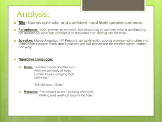 Analysis:
   Title: Sounds optimistic and confident, most likely speaker-centered.
   Paraphrase: Lyric poem, so no plot, but obviously a woman who is addressing
    an audience who has criticized or doubted her during her lifetime.

   Speaker: Maya Angelou (1st Person), an optimistic, young woman who does not
    care what people think and believes she will persevere no matter what comes
    her way.


   Figurative Language:

       Simile: “Just like moons and like suns,
                 With the certainty of tides,
                Just like hopes springing high,
                 Still I'll rise.”

               “Still, like dust, I’ll rise.”

       Metaphor: “I'm a black ocean, leaping and wide,
                  Welling and swelling I bear in the tide.”
 