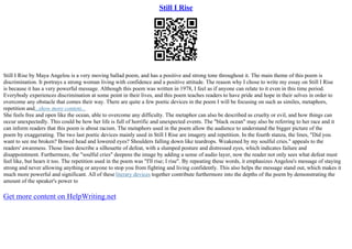 Still I Rise
Still I Rise by Maya Angelou is a very moving ballad poem, and has a positive and strong tone throughout it. The main theme of this poem is
discrimination. It portrays a strong woman living with confidence and a positive attitude. The reason why I chose to write my essay on Still I Rise
is because it has a very powerful message. Although this poem was written in 1978, I feel as if anyone can relate to it even in this time period.
Everybody experiences discrimination at some point in their lives, and this poem teaches readers to have pride and hope in their selves in order to
overcome any obstacle that comes their way. There are quite a few poetic devices in the poem I will be focusing on such as similes, metaphors,
repetition and...show more content...
She feels free and open like the ocean, able to overcome any difficulty. The metaphor can also be described as cruelty or evil, and how things can
occur unexpectedly. This could be how her life is full of horrific and unexpected events. The "black ocean" may also be referring to her race and it
can inform readers that this poem is about racism. The metaphors used in the poem allow the audience to understand the bigger picture of the
poem by exaggerating. The two last poetic devices mainly used in Still I Rise are imagery and repetition. In the fourth stanza, the lines, "Did you
want to see me broken? Bowed head and lowered eyes? Shoulders falling down like teardrops. Weakened by my soulful cries." appeals to the
readers' awareness. Those lines describe a silhouette of defeat, with a slumped posture and distressed eyes, which indicates failure and
disappointment. Furthermore, the "soulful cries" deepens the image by adding a sense of audio layer, now the reader not only sees what defeat must
feel like, but hears it too. The repetition used in the poem was "I'll rise; I rise". By repeating these words, it emphasizes Angelou's message of staying
strong and never allowing anything or anyone to stop you from fighting and living confidently. This also helps the message stand out, which makes it
much more powerful and significant. All of these literary devices together contribute furthermore into the depths of the poem by demonstrating the
amount of the speaker's power to
Get more content on HelpWriting.net
 