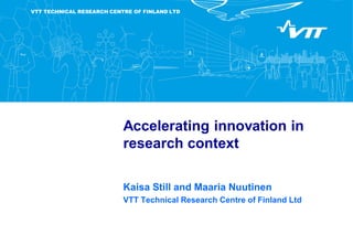 VTT TECHNICAL RESEARCH CENTRE OF FINLAND LTD
Accelerating innovation in
research context
Kaisa Still and Maaria Nuutinen
VTT Technical Research Centre of Finland Ltd
 