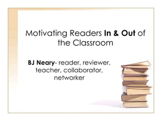Motivating Readers In & Out of
the Classroom
BJ Neary- reader, reviewer,
teacher, collaborator,
networker
 