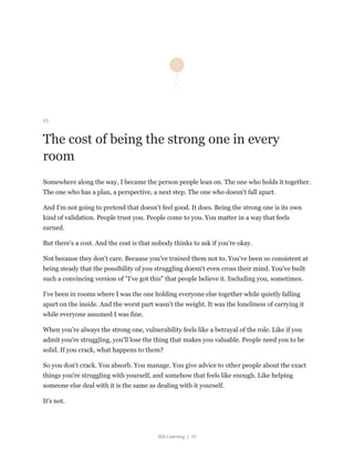 Still Learning | 10
03
The cost of being the strong one in every
room
Somewhere along the way, I became the person people lean on. The one who holds it together.
The one who has a plan, a perspective, a next step. The one who doesn't fall apart.
And I'm not going to pretend that doesn't feel good. It does. Being the strong one is its own
kind of validation. People trust you. People come to you. You matter in a way that feels
earned.
But there's a cost. And the cost is that nobody thinks to ask if you're okay.
Not because they don't care. Because you've trained them not to. You've been so consistent at
being steady that the possibility of you struggling doesn't even cross their mind. You've built
such a convincing version of "I've got this" that people believe it. Including you, sometimes.
I've been in rooms where I was the one holding everyone else together while quietly falling
apart on the inside. And the worst part wasn't the weight. It was the loneliness of carrying it
while everyone assumed I was fine.
When you're always the strong one, vulnerability feels like a betrayal of the role. Like if you
admit you're struggling, you'll lose the thing that makes you valuable. People need you to be
solid. If you crack, what happens to them?
So you don't crack. You absorb. You manage. You give advice to other people about the exact
things you're struggling with yourself, and somehow that feels like enough. Like helping
someone else deal with it is the same as dealing with it yourself.
It's not.
 