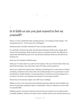 Still Learning | 100
46
Is it faith or are you just scared to bet on
yourself?
There's a version of faith that looks a lot like passivity. "I'm waiting on God's timing." "I'm
trusting the process." "If it's meant to be, it'll happen."
Sometimes that's real faith. Sometimes it's fear wearing a spiritual outfit.
I've used both. And from the inside, they feel almost identical. Both involve waiting. Both
involve not forcing things. Both sound wise when you say them out loud. The difference is
underneath. Real faith has peace in it. Fear dressed as faith has relief in it, the relief of not
having to act.
Here's how I've learned to tell them apart.
Faith says "I've done what I can, and now I'm trusting." Fear says "I haven't done what I can,
but I'll call it trusting." One comes after action. The other comes instead of it.
I grew up in a faith environment where "letting go and letting God" was the answer to almost
everything. And there's truth in that. But I also watched people use it as permission to avoid
hard decisions. Myself included. "I'm praying about it" can be the most honest thing you've
ever said, or it can be a very spiritual way of saying "I'm not ready to decide."
The test for me has become simple. Am I still? Or am I stalling?
Stillness is active. You've done the work, asked the questions, taken the steps available, and
now you're genuinely waiting for clarity or confirmation. There's a calmness to it even when
it's uncomfortable.
Stalling is passive. You haven't done the work yet, but you've found a way to make inaction
sound like obedience. And if you're honest, there's usually a knot in your stomach because you
 