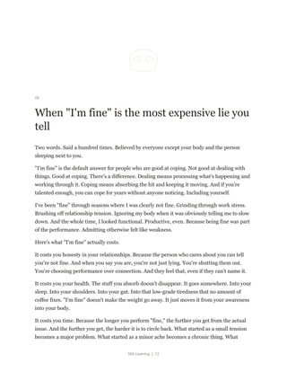 Still Learning | 12
04
When "I'm fine" is the most expensive lie you
tell
Two words. Said a hundred times. Believed by everyone except your body and the person
sleeping next to you.
"I'm fine" is the default answer for people who are good at coping. Not good at dealing with
things. Good at coping. There's a difference. Dealing means processing what's happening and
working through it. Coping means absorbing the hit and keeping it moving. And if you're
talented enough, you can cope for years without anyone noticing. Including yourself.
I've been "fine" through seasons where I was clearly not fine. Grinding through work stress.
Brushing off relationship tension. Ignoring my body when it was obviously telling me to slow
down. And the whole time, I looked functional. Productive, even. Because being fine was part
of the performance. Admitting otherwise felt like weakness.
Here's what "I'm fine" actually costs.
It costs you honesty in your relationships. Because the person who cares about you can tell
you're not fine. And when you say you are, you're not just lying. You're shutting them out.
You're choosing performance over connection. And they feel that, even if they can't name it.
It costs you your health. The stuff you absorb doesn't disappear. It goes somewhere. Into your
sleep. Into your shoulders. Into your gut. Into that low-grade tiredness that no amount of
coffee fixes. "I'm fine" doesn't make the weight go away. It just moves it from your awareness
into your body.
It costs you time. Because the longer you perform "fine," the further you get from the actual
issue. And the further you get, the harder it is to circle back. What started as a small tension
becomes a major problem. What started as a minor ache becomes a chronic thing. What
 