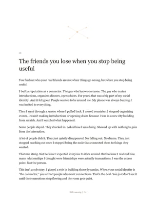Still Learning | 14
05
The friends you lose when you stop being
useful
You find out who your real friends are not when things go wrong, but when you stop being
useful.
I built a reputation as a connector. The guy who knows everyone. The guy who makes
introductions, organizes dinners, opens doors. For years, that was a big part of my social
identity. And it felt good. People wanted to be around me. My phone was always buzzing. I
was invited to everything.
Then I went through a season where I pulled back. I moved countries. I stopped organizing
events. I wasn't making introductions or opening doors because I was in a new city building
from scratch. And I watched what happened.
Some people stayed. They checked in. Asked how I was doing. Showed up with nothing to gain
from the interaction.
A lot of people didn't. They just quietly disappeared. No falling out. No drama. They just
stopped reaching out once I stopped being the node that connected them to things they
wanted.
That one stung. Not because I expected everyone to stick around. But because I realized how
many relationships I thought were friendships were actually transactions. I was the access
point. Not the person.
This isn't a sob story. I played a role in building those dynamics. When your social identity is
"the connector," you attract people who want connections. That's the deal. You just don't see it
until the connections stop flowing and the room gets quiet.
 