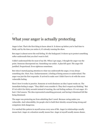 Still Learning | 19
07
What your anger is actually protecting
Anger is fast. That's the first thing to know about it. It shows up before you've had time to
think, and by the time you notice it, it's already running the show.
But anger is almost never the real feeling. It's the bodyguard. It shows up to protect something
softer underneath that you don't want to feel.
I didn't understand this for most of my life. When I got angry, I thought the anger was the
point. Someone disrespected me. Something was unfair. A plan fell apart. The anger felt
justified. Proportional. Even righteous sometimes.
But when I started paying attention to what was underneath the anger, it was always
something else. Hurt. Fear. Embarrassment. A feeling of being unseen or undervalued. The
anger was just the first responder. It arrived to make sure I didn't have to sit with the more
vulnerable feeling.
Here's how it works in practice. Someone at work dismisses an idea I spent weeks on. The
immediate feeling is anger. "They didn't even consider it. They don't respect my thinking." But
if I sit with it for thirty seconds instead of reacting, the real feeling surfaces. It's not anger. It's
hurt. I feel unseen. The idea represented something personal, and having it dismissed felt like
being dismissed.
The anger was protecting me from admitting that I cared. Because caring makes you
vulnerable. And vulnerability, for people who've built their identity around being strong and
competent, feels dangerous.
I've watched this pattern in myself across every area of life. Anger in relationships usually
means hurt. Anger at a situation usually means fear. Anger at myself usually means shame.
 
