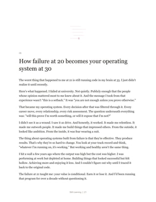 Still Learning | 21
08
How failure at 20 becomes your operating
system at 30
The worst thing that happened to me at 21 is still running code in my brain at 35. I just didn't
realize it until recently.
Here's what happened. I failed at university. Not quietly. Publicly enough that the people
whose opinion mattered most to me knew about it. And the message I took from that
experience wasn't "this is a setback." It was "you are not enough unless you prove otherwise."
That became my operating system. Every decision after that was filtered through it. Every
career move, every relationship, every risk assessment. The question underneath everything
was: "will this prove I'm worth something, or will it expose that I'm not?"
I didn't see it as a wound. I saw it as drive. And honestly, it worked. It made me relentless. It
made me outwork people. It made me build things that impressed others. From the outside, it
looked like ambition. From the inside, it was fear wearing a suit.
The thing about operating systems built from failure is that they're effective. They produce
results. That's why they're so hard to change. You look at your track record and think,
"whatever I'm running on, it's working." But working and healthy aren't the same thing.
I hit a wall a few years ago where the output was high but the cost was higher. I was
performing at work but depleted at home. Building things that looked successful but felt
hollow. Achieving more and enjoying it less. And I couldn't figure out why until I traced it
back to the original code.
The failure at 21 taught me: your value is conditional. Earn it or lose it. And I'd been running
that program for over a decade without questioning it.
 