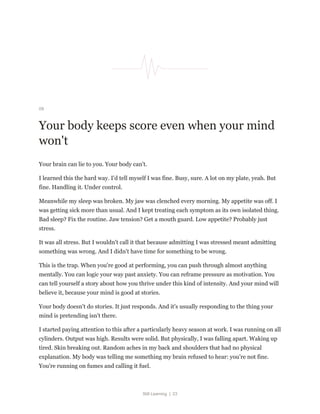 Still Learning | 23
09
Your body keeps score even when your mind
won't
Your brain can lie to you. Your body can't.
I learned this the hard way. I'd tell myself I was fine. Busy, sure. A lot on my plate, yeah. But
fine. Handling it. Under control.
Meanwhile my sleep was broken. My jaw was clenched every morning. My appetite was off. I
was getting sick more than usual. And I kept treating each symptom as its own isolated thing.
Bad sleep? Fix the routine. Jaw tension? Get a mouth guard. Low appetite? Probably just
stress.
It was all stress. But I wouldn't call it that because admitting I was stressed meant admitting
something was wrong. And I didn't have time for something to be wrong.
This is the trap. When you're good at performing, you can push through almost anything
mentally. You can logic your way past anxiety. You can reframe pressure as motivation. You
can tell yourself a story about how you thrive under this kind of intensity. And your mind will
believe it, because your mind is good at stories.
Your body doesn't do stories. It just responds. And it's usually responding to the thing your
mind is pretending isn't there.
I started paying attention to this after a particularly heavy season at work. I was running on all
cylinders. Output was high. Results were solid. But physically, I was falling apart. Waking up
tired. Skin breaking out. Random aches in my back and shoulders that had no physical
explanation. My body was telling me something my brain refused to hear: you're not fine.
You're running on fumes and calling it fuel.
 