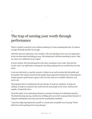 Still Learning | 25
10
The trap of earning your worth through
performance
There's a belief I carried for years without realizing it. It went something like this: if I achieve
enough, I'll finally feel like I'm enough.
CEO title. Revenue milestones. User numbers. The next big thing. Every win was supposed to
be the one that made the feeling go away. The feeling that I still had something to prove. That
my value was conditional on my output.
It never worked. The wins felt good for a few days, sometimes a few weeks. Then the bar
moved. And I was right back to chasing the next thing, hoping that one would be the one that
stuck.
I can trace this back to a specific moment. A failure in my early twenties that felt public and
permanent. The reaction it got from the people whose approval I needed most. I internalized a
simple equation: performance equals worth. Do well, and you're valuable. Fall short, and
you're not.
That equation drove everything for the next decade. It made me ambitious. It made me
resilient. It made me someone who could outwork most people in the room. And from the
outside, it looked like drive.
From the inside, it was exhausting. Because no amount of output ever settled the question.
The finish line kept moving. And the fear of falling short never left, it just got better dressed. It
stopped sounding like insecurity and started sounding like standards.
"I just have high expectations for myself" is a much more acceptable way of saying "I don't
think I'm worth anything if I'm not producing."
 