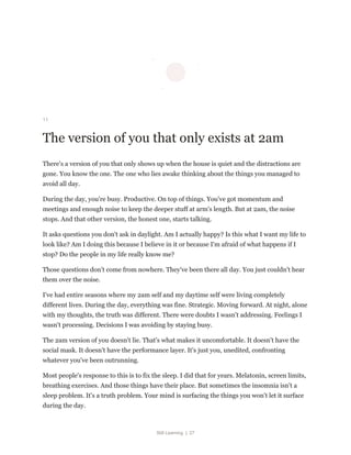 Still Learning | 27
11
The version of you that only exists at 2am
There's a version of you that only shows up when the house is quiet and the distractions are
gone. You know the one. The one who lies awake thinking about the things you managed to
avoid all day.
During the day, you're busy. Productive. On top of things. You've got momentum and
meetings and enough noise to keep the deeper stuff at arm's length. But at 2am, the noise
stops. And that other version, the honest one, starts talking.
It asks questions you don't ask in daylight. Am I actually happy? Is this what I want my life to
look like? Am I doing this because I believe in it or because I'm afraid of what happens if I
stop? Do the people in my life really know me?
Those questions don't come from nowhere. They've been there all day. You just couldn't hear
them over the noise.
I've had entire seasons where my 2am self and my daytime self were living completely
different lives. During the day, everything was fine. Strategic. Moving forward. At night, alone
with my thoughts, the truth was different. There were doubts I wasn't addressing. Feelings I
wasn't processing. Decisions I was avoiding by staying busy.
The 2am version of you doesn't lie. That's what makes it uncomfortable. It doesn't have the
social mask. It doesn't have the performance layer. It's just you, unedited, confronting
whatever you've been outrunning.
Most people's response to this is to fix the sleep. I did that for years. Melatonin, screen limits,
breathing exercises. And those things have their place. But sometimes the insomnia isn't a
sleep problem. It's a truth problem. Your mind is surfacing the things you won't let it surface
during the day.
 