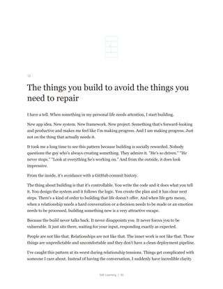 Still Learning | 30
12
The things you build to avoid the things you
need to repair
I have a tell. When something in my personal life needs attention, I start building.
New app idea. New system. New framework. New project. Something that's forward-looking
and productive and makes me feel like I'm making progress. And I am making progress. Just
not on the thing that actually needs it.
It took me a long time to see this pattern because building is socially rewarded. Nobody
questions the guy who's always creating something. They admire it. "He's so driven." "He
never stops." "Look at everything he's working on." And from the outside, it does look
impressive.
From the inside, it's avoidance with a GitHub commit history.
The thing about building is that it's controllable. You write the code and it does what you tell
it. You design the system and it follows the logic. You create the plan and it has clear next
steps. There's a kind of order to building that life doesn't offer. And when life gets messy,
when a relationship needs a hard conversation or a decision needs to be made or an emotion
needs to be processed, building something new is a very attractive escape.
Because the build never talks back. It never disappoints you. It never forces you to be
vulnerable. It just sits there, waiting for your input, responding exactly as expected.
People are not like that. Relationships are not like that. The inner work is not like that. Those
things are unpredictable and uncomfortable and they don't have a clean deployment pipeline.
I've caught this pattern at its worst during relationship tensions. Things get complicated with
someone I care about. Instead of having the conversation, I suddenly have incredible clarity
 