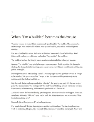 Still Learning | 36
15
When "I'm a builder" becomes the excuse
There's a version of yourself that sounds really good in a bio. The builder. The person who
starts things. Who sees what's broken, rolls up their sleeves, and makes something from
nothing.
I've worn that label for years. And most of the time, it's earned. I have built things. Real
things, with real users, real teams, real stakes. That part isn't the problem.
The problem is when the identity starts running you instead of the other way around.
Because "I'm a builder" can quietly become a reason to never finish anything. To always be
starting. To always be in the exciting early phase where everything is possible and nothing has
gotten boring yet.
Building from zero is intoxicating. There's a reason people like me gravitate toward it. You get
to be creative. You get to move fast. You get to feel like you're making something out of
nothing, and that feeling is addictive.
But the work that actually creates lasting value isn't the zero-to-one part. It's the one-to-ten
part. The maintenance. The boring stuff. The part where the thing already exists and now you
have to make it better slowly, without the dopamine hit of a fresh start.
And that's where the builder identity gets dangerous. Because when the boring part shows up,
your brain whispers: "This isn't what you're built for. You're a creator, not an operator. Time
to start something new."
It sounds like self-awareness. It's actually avoidance.
I've watched myself do this. A project gets past the exciting phase. The hard, unglamorous
work of sustaining it begins. And suddenly I have three new ideas that feel urgent. A new app.
 