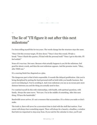 Still Learning | 38
16
The lie of "I'll figure it out after this next
milestone"
I've been telling myself this for ten years. The words change but the structure stays the same.
"Once I hit this revenue target, I'll slow down.""Once I close this round, I'll take a
break.""Once I finish this quarter, I'll deal with the personal stuff.""Once I get to this title, I'll
feel settled."
None of it was true. Not once. Because what actually happens is you hit the milestone, feel
good for about a week, and then the next milestone appears. And the promise resets. "Okay,
after THIS one."
It's a moving finish line disguised as a plan.
The dangerous part is that it feels responsible. It sounds like delayed gratification. Like you're
being disciplined by putting the hard personal stuff on hold while you handle business. But
you're not delaying it. You're avoiding it. And every milestone you use as an excuse puts more
distance between you and the thing you actually need to face.
I've watched myself do this with relationships, with health, with spiritual questions, with
family. Always the same move. "Not now. I'm in the middle of something. After this next
thing, I'll have the bandwidth."
Bandwidth never arrives. It's not a resource that accumulates. It's a choice you make or don't
make.
The truth is, there will never be a convenient time to deal with the stuff that matters. Your
career will always have something urgent. There will always be a launch, a deadline, a window
that feels too important to step away from. If you wait for the calendar to clear, you'll wait
 