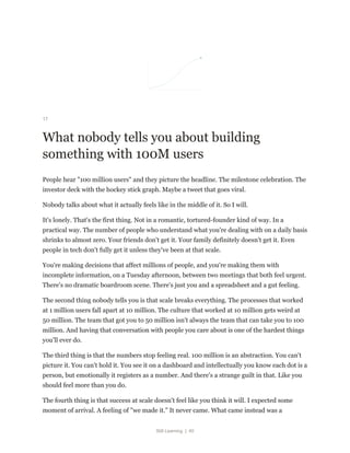Still Learning | 40
17
What nobody tells you about building
something with 100M users
People hear "100 million users" and they picture the headline. The milestone celebration. The
investor deck with the hockey stick graph. Maybe a tweet that goes viral.
Nobody talks about what it actually feels like in the middle of it. So I will.
It's lonely. That's the first thing. Not in a romantic, tortured-founder kind of way. In a
practical way. The number of people who understand what you're dealing with on a daily basis
shrinks to almost zero. Your friends don't get it. Your family definitely doesn't get it. Even
people in tech don't fully get it unless they've been at that scale.
You're making decisions that affect millions of people, and you're making them with
incomplete information, on a Tuesday afternoon, between two meetings that both feel urgent.
There's no dramatic boardroom scene. There's just you and a spreadsheet and a gut feeling.
The second thing nobody tells you is that scale breaks everything. The processes that worked
at 1 million users fall apart at 10 million. The culture that worked at 10 million gets weird at
50 million. The team that got you to 50 million isn't always the team that can take you to 100
million. And having that conversation with people you care about is one of the hardest things
you'll ever do.
The third thing is that the numbers stop feeling real. 100 million is an abstraction. You can't
picture it. You can't hold it. You see it on a dashboard and intellectually you know each dot is a
person, but emotionally it registers as a number. And there's a strange guilt in that. Like you
should feel more than you do.
The fourth thing is that success at scale doesn't feel like you think it will. I expected some
moment of arrival. A feeling of "we made it." It never came. What came instead was a
 