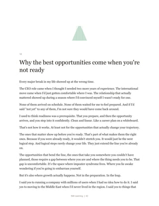 Still Learning | 42
18
Why the best opportunities come when you're
not ready
Every major break in my life showed up at the wrong time.
The CEO role came when I thought I needed two more years of experience. The international
move came when I'd just gotten comfortable where I was. The relationship that actually
mattered showed up during a season where I'd convinced myself I wasn't ready for one.
None of them arrived on schedule. None of them waited for me to feel prepared. And if I'd
said "not yet" to any of them, I'm not sure they would have come back around.
I used to think readiness was a prerequisite. That you prepare, and then the opportunity
arrives, and you step into it confidently. Clean and linear. Like a career plan on a whiteboard.
That's not how it works. At least not for the opportunities that actually change your trajectory.
The ones that matter show up before you're ready. That's part of what makes them the right
ones. Because if you were already ready, it wouldn't stretch you. It would just be the next
logical step. And logical steps rarely change your life. They just extend the line you're already
on.
The opportunities that bend the line, the ones that take you somewhere you couldn't have
planned, those require a gap between where you are and where the thing needs you to be. That
gap is uncomfortable. It's the space where imposter syndrome lives. Where you lie awake
wondering if you're going to embarrass yourself.
But it's also where growth actually happens. Not in the preparation. In the leap.
I said yes to running a company with millions of users when I had no idea how to do it. I said
yes to moving to the Middle East when I'd never lived in the region. I said yes to things that
 