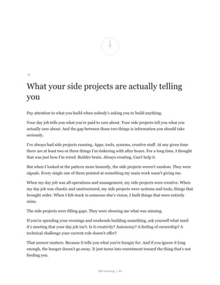 Still Learning | 44
19
What your side projects are actually telling
you
Pay attention to what you build when nobody's asking you to build anything.
Your day job tells you what you're paid to care about. Your side projects tell you what you
actually care about. And the gap between those two things is information you should take
seriously.
I've always had side projects running. Apps, tools, systems, creative stuff. At any given time
there are at least two or three things I'm tinkering with after hours. For a long time, I thought
that was just how I'm wired. Builder brain. Always creating. Can't help it.
But when I looked at the pattern more honestly, the side projects weren't random. They were
signals. Every single one of them pointed at something my main work wasn't giving me.
When my day job was all operations and management, my side projects were creative. When
my day job was chaotic and unstructured, my side projects were systems and tools, things that
brought order. When I felt stuck in someone else's vision, I built things that were entirely
mine.
The side projects were filling gaps. They were showing me what was missing.
If you're spending your evenings and weekends building something, ask yourself what need
it's meeting that your day job isn't. Is it creativity? Autonomy? A feeling of ownership? A
technical challenge your current role doesn't offer?
That answer matters. Because it tells you what you're hungry for. And if you ignore it long
enough, the hunger doesn't go away. It just turns into resentment toward the thing that's not
feeding you.
 