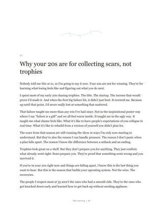 Still Learning | 46
20
Why your 20s are for collecting scars, not
trophies
Nobody told me this at 21, so I'm going to say it now. Your 20s are not for winning. They're for
learning what losing feels like and figuring out what you do next.
I spent most of my early 20s chasing trophies. The title. The startup. The income that would
prove I'd made it. And when the first big failure hit, it didn't just hurt. It rewired me. Because
up until that point, I'd never really lost at something that mattered.
That failure taught me more than any win I've had since. Not in the inspirational poster way
where I say "failure is a gift" and we all feel warm inside. It taught me in the ugly way. It
taught me what shame feels like. What it's like to have people's expectations of you collapse in
real time. What it's like to rebuild from a version of yourself you didn't plan for.
The scars from that season are still running the show in ways I'm only now starting to
understand. But they're also the reason I can handle pressure. The reason I don't panic when
a plan falls apart. The reason I know the difference between a setback and an ending.
Trophies look great on a shelf. But they don't prepare you for anything. They just confirm
what already went right. Scars prepare you. They're proof that something went wrong and you
survived it.
If you're in your 20s right now and things are falling apart, I know this is the last thing you
want to hear. But this is the season that builds your operating system. Not the wins. The
recoveries.
The people I respect most at 35 aren't the ones who had a smooth ride. They're the ones who
got knocked down early and learned how to get back up without needing applause.
 