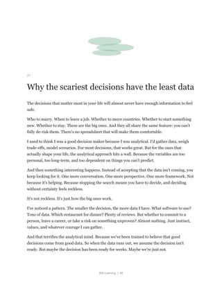 Still Learning | 48
21
Why the scariest decisions have the least data
The decisions that matter most in your life will almost never have enough information to feel
safe.
Who to marry. When to leave a job. Whether to move countries. Whether to start something
new. Whether to stay. These are the big ones. And they all share the same feature: you can't
fully de-risk them. There's no spreadsheet that will make them comfortable.
I used to think I was a good decision maker because I was analytical. I'd gather data, weigh
trade-offs, model scenarios. For most decisions, that works great. But for the ones that
actually shape your life, the analytical approach hits a wall. Because the variables are too
personal, too long-term, and too dependent on things you can't predict.
And then something interesting happens. Instead of accepting that the data isn't coming, you
keep looking for it. One more conversation. One more perspective. One more framework. Not
because it's helping. Because stopping the search means you have to decide, and deciding
without certainty feels reckless.
It's not reckless. It's just how the big ones work.
I've noticed a pattern. The smaller the decision, the more data I have. What software to use?
Tons of data. Which restaurant for dinner? Plenty of reviews. But whether to commit to a
person, leave a career, or take a risk on something unproven? Almost nothing. Just instinct,
values, and whatever courage I can gather.
And that terrifies the analytical mind. Because we've been trained to believe that good
decisions come from good data. So when the data runs out, we assume the decision isn't
ready. But maybe the decision has been ready for weeks. Maybe we're just not.
 