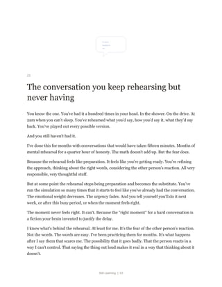 Still Learning | 53
23
The conversation you keep rehearsing but
never having
You know the one. You've had it a hundred times in your head. In the shower. On the drive. At
2am when you can't sleep. You've rehearsed what you'd say, how you'd say it, what they'd say
back. You've played out every possible version.
And you still haven't had it.
I've done this for months with conversations that would have taken fifteen minutes. Months of
mental rehearsal for a quarter hour of honesty. The math doesn't add up. But the fear does.
Because the rehearsal feels like preparation. It feels like you're getting ready. You're refining
the approach, thinking about the right words, considering the other person's reaction. All very
responsible, very thoughtful stuff.
But at some point the rehearsal stops being preparation and becomes the substitute. You've
run the simulation so many times that it starts to feel like you've already had the conversation.
The emotional weight decreases. The urgency fades. And you tell yourself you'll do it next
week, or after this busy period, or when the moment feels right.
The moment never feels right. It can't. Because the "right moment" for a hard conversation is
a fiction your brain invented to justify the delay.
I know what's behind the rehearsal. At least for me. It's the fear of the other person's reaction.
Not the words. The words are easy. I've been practicing them for months. It's what happens
after I say them that scares me. The possibility that it goes badly. That the person reacts in a
way I can't control. That saying the thing out loud makes it real in a way that thinking about it
doesn't.
 