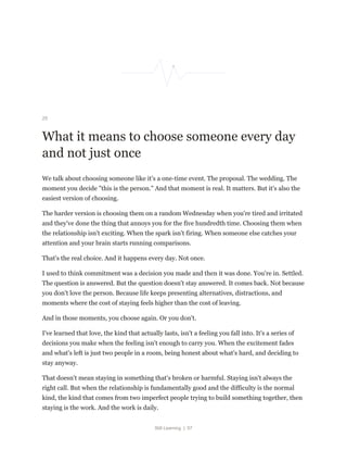 Still Learning | 57
25
What it means to choose someone every day
and not just once
We talk about choosing someone like it's a one-time event. The proposal. The wedding. The
moment you decide "this is the person." And that moment is real. It matters. But it's also the
easiest version of choosing.
The harder version is choosing them on a random Wednesday when you're tired and irritated
and they've done the thing that annoys you for the five hundredth time. Choosing them when
the relationship isn't exciting. When the spark isn't firing. When someone else catches your
attention and your brain starts running comparisons.
That's the real choice. And it happens every day. Not once.
I used to think commitment was a decision you made and then it was done. You're in. Settled.
The question is answered. But the question doesn't stay answered. It comes back. Not because
you don't love the person. Because life keeps presenting alternatives, distractions, and
moments where the cost of staying feels higher than the cost of leaving.
And in those moments, you choose again. Or you don't.
I've learned that love, the kind that actually lasts, isn't a feeling you fall into. It's a series of
decisions you make when the feeling isn't enough to carry you. When the excitement fades
and what's left is just two people in a room, being honest about what's hard, and deciding to
stay anyway.
That doesn't mean staying in something that's broken or harmful. Staying isn't always the
right call. But when the relationship is fundamentally good and the difficulty is the normal
kind, the kind that comes from two imperfect people trying to build something together, then
staying is the work. And the work is daily.
 