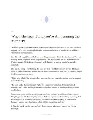 Still Learning | 59
26
When she sees it and you're still running the
numbers
There's a specific kind of frustration that happens when someone close to you calls something
out that you've been overcomplicating for months. And instead of hearing it, you add their
observation to your analysis.
I do this with my girlfriend. She'll say something simple and direct about a situation I've been
circling. Something clear. Something obviously true. And my first instinct isn't to receive it.
It's to process it. File it. Cross-reference it with the other seventeen inputs I've already
collected.
She sees the thing. I see the thing she sees, and then I build a framework around it to make
sure I'm seeing it correctly. By the time I'm done, the moment is gone and I've turned a simple
truth into a research project.
This is what it looks like when you love someone but your processing system runs on analysis
instead of feeling.
The hard part is that she's usually right. Not because she's smarter. Because she's not
overthinking it. She's reacting to what's actually there instead of running it through twelve
models first.
I once spent weeks turning a relationship question over in my head. Comparing scenarios.
Weighing trade-offs. Running it by friends. And one night she said something in passing that
cut through all of it in a single sentence. I didn't even respond properly in the moment
because I was too busy figuring out where it fit in my existing analysis.
It fit at the top. It was the answer. And I almost missed it because I was too busy being
thorough.
 