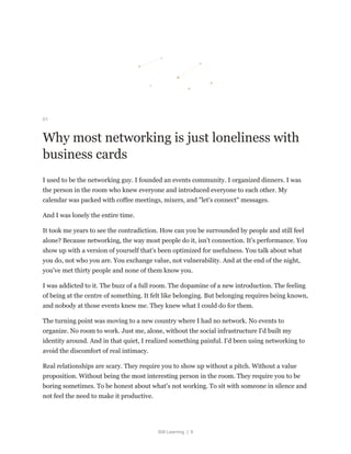 Still Learning | 6
01
Why most networking is just loneliness with
business cards
I used to be the networking guy. I founded an events community. I organized dinners. I was
the person in the room who knew everyone and introduced everyone to each other. My
calendar was packed with coffee meetings, mixers, and "let's connect" messages.
And I was lonely the entire time.
It took me years to see the contradiction. How can you be surrounded by people and still feel
alone? Because networking, the way most people do it, isn't connection. It's performance. You
show up with a version of yourself that's been optimized for usefulness. You talk about what
you do, not who you are. You exchange value, not vulnerability. And at the end of the night,
you've met thirty people and none of them know you.
I was addicted to it. The buzz of a full room. The dopamine of a new introduction. The feeling
of being at the centre of something. It felt like belonging. But belonging requires being known,
and nobody at those events knew me. They knew what I could do for them.
The turning point was moving to a new country where I had no network. No events to
organize. No room to work. Just me, alone, without the social infrastructure I'd built my
identity around. And in that quiet, I realized something painful. I'd been using networking to
avoid the discomfort of real intimacy.
Real relationships are scary. They require you to show up without a pitch. Without a value
proposition. Without being the most interesting person in the room. They require you to be
boring sometimes. To be honest about what's not working. To sit with someone in silence and
not feel the need to make it productive.
 