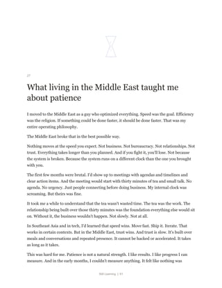 Still Learning | 61
27
What living in the Middle East taught me
about patience
I moved to the Middle East as a guy who optimized everything. Speed was the goal. Efficiency
was the religion. If something could be done faster, it should be done faster. That was my
entire operating philosophy.
The Middle East broke that in the best possible way.
Nothing moves at the speed you expect. Not business. Not bureaucracy. Not relationships. Not
trust. Everything takes longer than you planned. And if you fight it, you'll lose. Not because
the system is broken. Because the system runs on a different clock than the one you brought
with you.
The first few months were brutal. I'd show up to meetings with agendas and timelines and
clear action items. And the meeting would start with thirty minutes of tea and small talk. No
agenda. No urgency. Just people connecting before doing business. My internal clock was
screaming. But theirs was fine.
It took me a while to understand that the tea wasn't wasted time. The tea was the work. The
relationship being built over those thirty minutes was the foundation everything else would sit
on. Without it, the business wouldn't happen. Not slowly. Not at all.
In Southeast Asia and in tech, I'd learned that speed wins. Move fast. Ship it. Iterate. That
works in certain contexts. But in the Middle East, trust wins. And trust is slow. It's built over
meals and conversations and repeated presence. It cannot be hacked or accelerated. It takes
as long as it takes.
This was hard for me. Patience is not a natural strength. I like results. I like progress I can
measure. And in the early months, I couldn't measure anything. It felt like nothing was
 