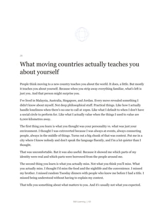 Still Learning | 63
28
What moving countries actually teaches you
about yourself
People think moving to a new country teaches you about the world. It does, a little. But mostly
it teaches you about yourself. Because when you strip away everything familiar, what's left is
just you. And that person might surprise you.
I've lived in Malaysia, Australia, Singapore, and Jordan. Every move revealed something I
didn't know about myself. Not deep philosophical stuff. Practical things. Like how I actually
handle loneliness when there's no one to call at 10pm. Like what I default to when I don't have
a social circle to perform for. Like what I actually value when the things I used to value are
6,000 kilometres away.
The first thing you learn is what you thought was your personality vs. what was just your
environment. I thought I was extroverted because I was always at events, always connecting
people, always in the middle of things. Turns out a big chunk of that was context. Put me in a
city where I know nobody and don't speak the language fluently, and I'm a lot quieter than I
thought.
That was uncomfortable. But it was also useful. Because it showed me which parts of my
identity were real and which parts were borrowed from the people around me.
The second thing you learn is what you actually miss. Not what you think you'll miss. What
you actually miss. I thought I'd miss the food and the nightlife and the convenience. I missed
my brother. I missed random Tuesday dinners with people who knew me before I had a title. I
missed being understood without having to explain my context.
That tells you something about what matters to you. And it's usually not what you expected.
 