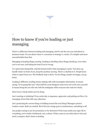 Still Learning | 65
29
How to know if you're leading or just
managing
There's a difference between leading and managing, and it's not the one you read about in
business books. It's not about vision vs. execution or strategy vs. tactics. It's simpler and more
uncomfortable than that.
Managing is keeping things running. Leading is deciding where things should go, even when
you're not sure, and taking the heat if you're wrong.
I've spent time doing both. And the honest truth is that managing is easier. You show up,
handle what's in front of you, keep the machine moving. There's a rhythm to it. People know
what to expect from you. The feedback loop is short. You fix things, people are happy, you go
home.
Leading is different. Leading means making calls with incomplete information. It means
saying "we're going this way" when half the room disagrees and you're not 100% sure yourself.
It means being the one who sits with the ambiguity while everyone else waits for clarity.
Here's how I check which one I'm doing.
Am I reacting or initiating? If my entire day is responses, approvals, and putting out fires, I'm
managing. Even if the title says otherwise.
Am I protecting the current thing or building toward the next thing? Managers protect.
Leaders create. Both are needed. But if all your energy goes to maintenance, something is off.
Are people coming to me for permission or for direction? If the team needs your sign-off on
everything, you've built a bottleneck, not a culture. If they come to you when they're lost and
need a compass, that's closer to leading.
 