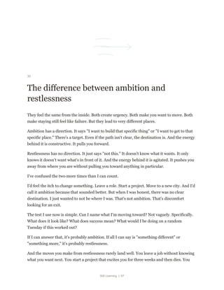 Still Learning | 67
30
The difference between ambition and
restlessness
They feel the same from the inside. Both create urgency. Both make you want to move. Both
make staying still feel like failure. But they lead to very different places.
Ambition has a direction. It says "I want to build that specific thing" or "I want to get to that
specific place." There's a target. Even if the path isn't clear, the destination is. And the energy
behind it is constructive. It pulls you forward.
Restlessness has no direction. It just says "not this." It doesn't know what it wants. It only
knows it doesn't want what's in front of it. And the energy behind it is agitated. It pushes you
away from where you are without pulling you toward anything in particular.
I've confused the two more times than I can count.
I'd feel the itch to change something. Leave a role. Start a project. Move to a new city. And I'd
call it ambition because that sounded better. But when I was honest, there was no clear
destination. I just wanted to not be where I was. That's not ambition. That's discomfort
looking for an exit.
The test I use now is simple. Can I name what I'm moving toward? Not vaguely. Specifically.
What does it look like? What does success mean? What would I be doing on a random
Tuesday if this worked out?
If I can answer that, it's probably ambition. If all I can say is "something different" or
"something more," it's probably restlessness.
And the moves you make from restlessness rarely land well. You leave a job without knowing
what you want next. You start a project that excites you for three weeks and then dies. You
 
