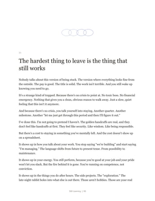 Still Learning | 69
31
The hardest thing to leave is the thing that
still works
Nobody talks about this version of being stuck. The version where everything looks fine from
the outside. The pay is good. The title is solid. The work isn't terrible. And you still wake up
knowing you need to go.
It's a strange kind of trapped. Because there's no crisis to point at. No toxic boss. No financial
emergency. Nothing that gives you a clean, obvious reason to walk away. Just a slow, quiet
feeling that this isn't it anymore.
And because there's no crisis, you talk yourself into staying. Another quarter. Another
milestone. Another "let me just get through this period and then I'll figure it out."
I've done this. I'm not going to pretend I haven't. The golden handcuffs are real, and they
don't feel like handcuffs at first. They feel like security. Like wisdom. Like being responsible.
But there's a cost to staying in something you've mentally left. And the cost doesn't show up
on a spreadsheet.
It shows up in how you talk about your work. You stop saying "we're building" and start saying
"I'm managing." The language shifts from future to present tense. From possibility to
maintenance.
It shows up in your energy. You still perform, because you're good at your job and your pride
won't let you slack. But the fire behind it is gone. You're running on competence, not
conviction.
It shows up in the things you do after hours. The side projects. The "exploration." The
late-night rabbit holes into what else is out there. Those aren't hobbies. Those are your real
 